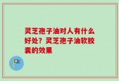 灵芝孢子油对人有什么好处？灵芝孢子油软胶囊的效果