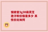恒修堂3g30袋灵芝孢子粉价格是多少 其性价比如何