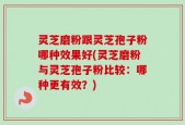 灵芝磨粉跟灵芝孢子粉哪种效果好(灵芝磨粉与灵芝孢子粉比较：哪种更有效？)