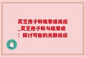 灵芝孢子粉眩晕症反应_灵芝孢子粉与眩晕症：探讨可能的关联反应