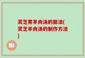 灵芝煮羊肉汤的做法(灵芝羊肉汤的制作方法)