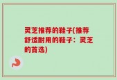 灵芝推荐的鞋子(推荐舒适耐用的鞋子：灵芝的首选)