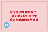 灵芝孢子粉 拉出来了_灵芝孢子粉：提升免疫力与健康的天然选择