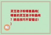 灵芝孢子粉哪里最纯(哪里的灵芝孢子粉最纯？挑选技巧不容错过！)