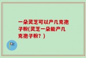 一朵灵芝可以产几克孢子粉(灵芝一朵能产几克孢子粉？)