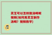 灵芝可以怎样做汤喝呢视频(如何用灵芝制作汤喝？视频教学)