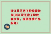 浙江灵芝孢子粉胶囊批发(浙江灵芝孢子粉胶囊批发，提供优质产品服务)