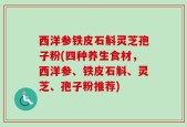 西洋参铁皮石斛灵芝孢子粉(四种养生食材，西洋参、铁皮石斛、灵芝、孢子粉推荐)