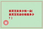 紫灵芝卖多少钱一朵(紫灵芝花朵价格是多少？)