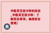 中医灵芝孢子粉的禁忌_中医灵芝孢子粉：了解禁忌事项，确保安全使用)