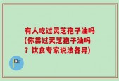 有人吃过灵芝孢子油吗(你尝过灵芝孢子油吗？饮食专家说法各异)