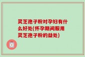 灵芝孢子粉对孕妇有什么好处(怀孕期间服用灵芝孢子粉的益处)