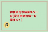 种植灵芝市场是多少一斤(灵芝市场价格一斤是多少？)