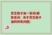灵芝孢子油一百问(解答百问：关于灵芝孢子油的所有问题)