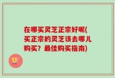 在哪买灵芝正宗好呢(买正宗的灵芝该去哪儿购买？最佳购买指南)