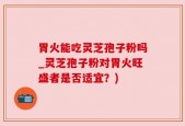 胃火能吃灵芝孢子粉吗_灵芝孢子粉对胃火旺盛者是否适宜？)