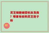 灵芝细胞破壁机批发商？哪里有收购灵芝孢子粉