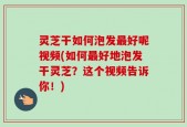 灵芝干如何泡发最好呢视频(如何最好地泡发干灵芝？这个视频告诉你！)