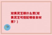 双黄灵芝跟什么煮(双黄灵芝可搭配哪些食材煮？)