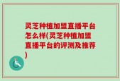 灵芝种植加盟直播平台怎么样(灵芝种植加盟直播平台的评测及推荐)