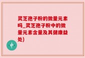 灵芝孢子粉的微量元素吗_灵芝孢子粉中的微量元素含量及其健康益处)