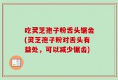 吃灵芝孢子粉舌头锯齿(灵芝孢子粉对舌头有益处，可以减少锯齿)