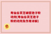 寿仙谷灵芝破壁孢子粉功效(寿仙谷灵芝孢子粉的功效及作用详解)