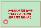 肿瘤病人喝灵芝孢子粉好吗(灵芝孢子粉对肿瘤病人是否有益处？)