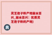 灵芝孢子粉产地丽水百兴_丽水百兴：优质灵芝孢子粉的产地)