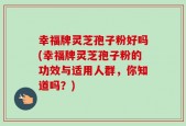 幸福牌灵芝孢子粉好吗(幸福牌灵芝孢子粉的功效与适用人群，你知道吗？)