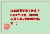 山参粉灵芝孢子粉身上红(红色福音！山参粉与灵芝孢子粉的魔幻结合！)
