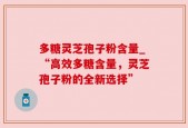 多糖灵芝孢子粉含量_“高效多糖含量，灵芝孢子粉的全新选择”
