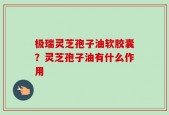 极瑞灵芝孢子油软胶囊？灵芝孢子油有什么作用