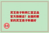 灵芝孢子粉同仁堂正品官方旗舰店？全国的那家的灵芝孢子粉最好