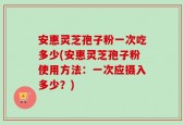 安惠灵芝孢子粉一次吃多少(安惠灵芝孢子粉使用方法：一次应摄入多少？)