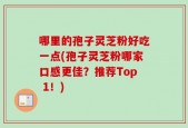 哪里的孢子灵芝粉好吃一点(孢子灵芝粉哪家口感更佳？推荐Top 1！)