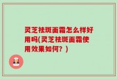 灵芝祛斑面霜怎么样好用吗(灵芝祛斑面霜使用效果如何？)