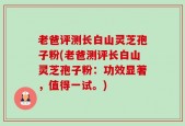 老爸评测长白山灵芝孢子粉(老爸测评长白山灵芝孢子粉：功效显著，值得一试。)