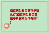 南京同仁堂灵芝孢子粉化疗(南京同仁堂灵芝孢子粉辅助化疗有效？)