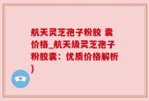 航天灵芝孢子粉胶 囊价格_航天级灵芝孢子粉胶囊：优质价格解析)