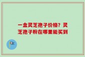 一盒灵芝孢子价格？灵芝孢子粉在哪里能买到