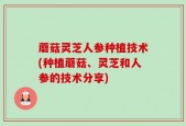 蘑菇灵芝人参种植技术(种植蘑菇、灵芝和人参的技术分享)