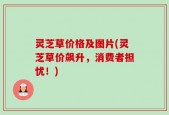 灵芝草价格及图片(灵芝草价飙升，消费者担忧！)