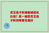 灵芝孢子粉细胞破壁机价格？紫一破壁灵芝孢子粉到哪里买最好
