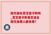 阳亢能吃灵芝孢子粉吗_灵芝孢子粉是否适合阳亢体质人群食用？