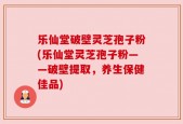 乐仙堂破壁灵芝孢子粉(乐仙堂灵芝孢子粉——破壁提取，养生保健佳品)