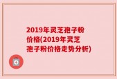 2019年灵芝孢子粉价格(2019年灵芝孢子粉价格走势分析)