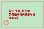 灵芝 多久 孢子粉(灵芝孢子粉的使用时机和方法)