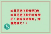 吃灵芝孢子粉经历(我吃灵芝孢子粉的亲身经历：新陈代谢提升，增强免疫力！)