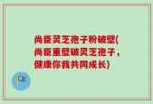 尚臣灵芝孢子粉破壁(尚臣重壁破灵芝孢子，健康你我共同成长)